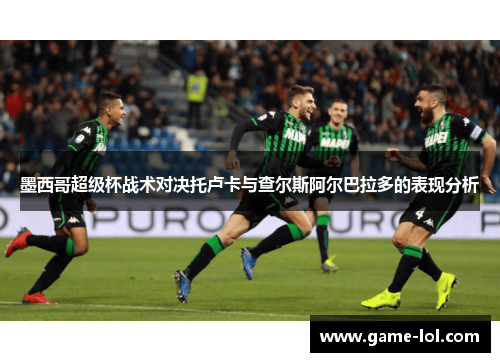 墨西哥超级杯战术对决托卢卡与查尔斯阿尔巴拉多的表现分析