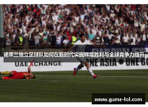 德黑兰独立足球队如何在新时代实现辉煌胜利与全球竞争力提升
