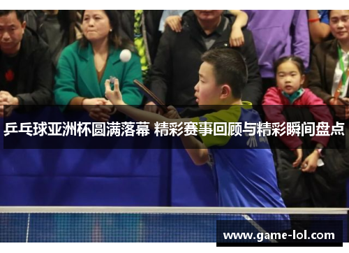 乒乓球亚洲杯圆满落幕 精彩赛事回顾与精彩瞬间盘点