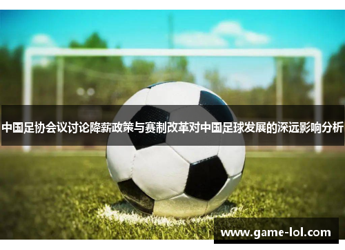 中国足协会议讨论降薪政策与赛制改革对中国足球发展的深远影响分析