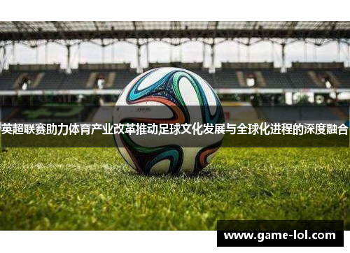 英超联赛助力体育产业改革推动足球文化发展与全球化进程的深度融合