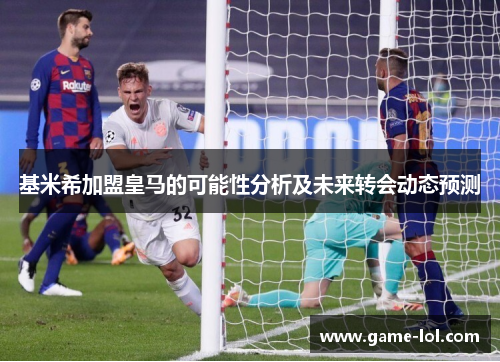 基米希加盟皇马的可能性分析及未来转会动态预测
