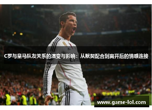 C罗与皇马队友关系的演变与影响：从默契配合到离开后的情感连接