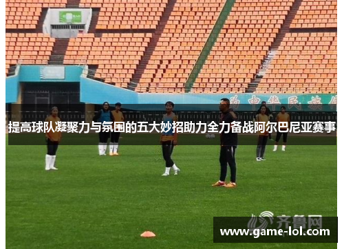 提高球队凝聚力与氛围的五大妙招助力全力备战阿尔巴尼亚赛事